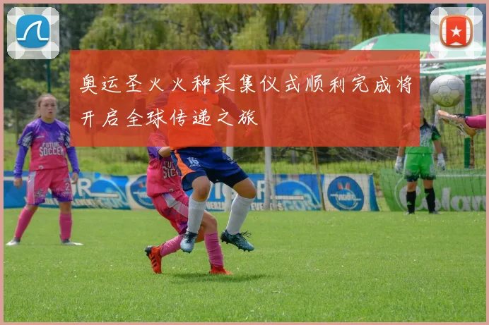 奥运圣火火种采集仪式顺利完成将开启全球传递之旅