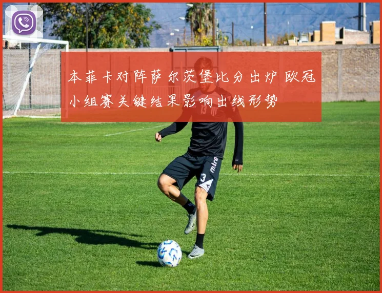 本菲卡对阵萨尔茨堡比分出炉 欧冠小组赛关键结果影响出线形势