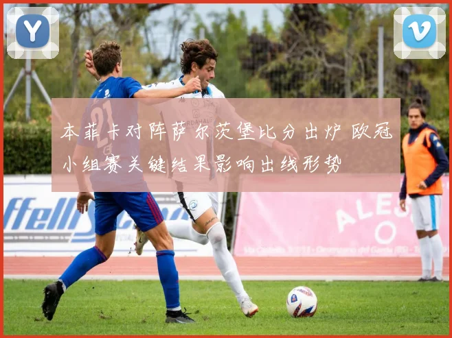 本菲卡对阵萨尔茨堡比分出炉 欧冠小组赛关键结果影响出线形势
