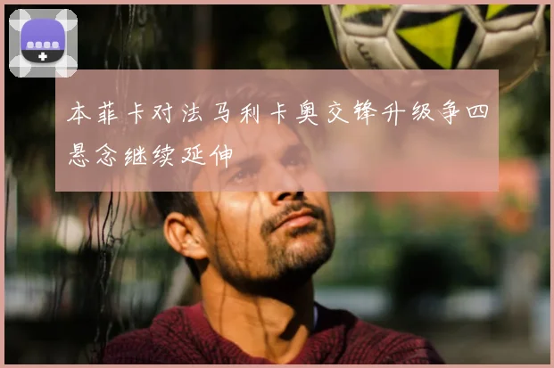 本菲卡对法马利卡奥交锋升级争四悬念继续延伸