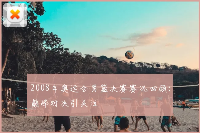 2008年奥运会男篮决赛赛况回顾:巅峰对决引关注