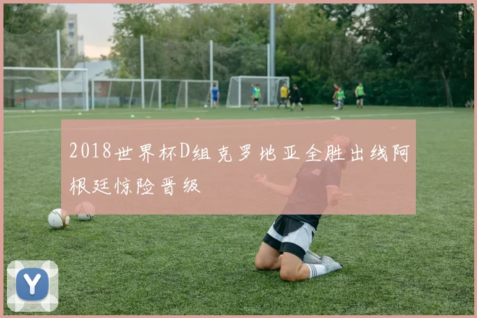 2018世界杯D组克罗地亚全胜出线阿根廷惊险晋级