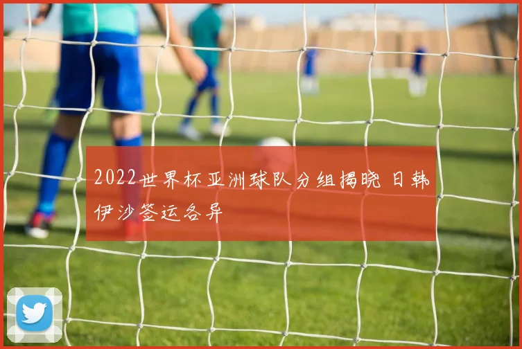 2022世界杯亚洲球队分组揭晓 日韩伊沙签运各异