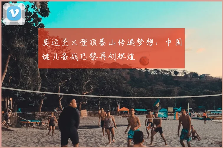 奥运圣火登顶泰山传递梦想，中国健儿备战巴黎再创辉煌