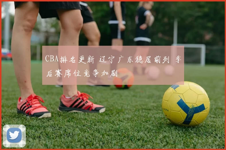 CBA排名更新 辽宁广东稳居前列 季后赛席位竞争加剧