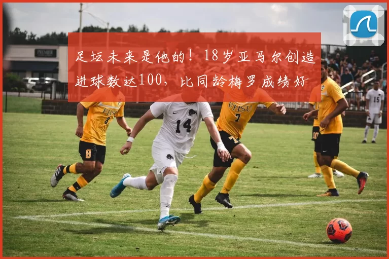 足坛未来是他的！18岁亚马尔创造进球数达100，比同龄梅罗成绩好