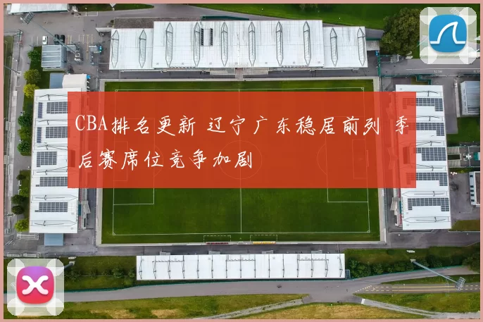 CBA排名更新 辽宁广东稳居前列 季后赛席位竞争加剧