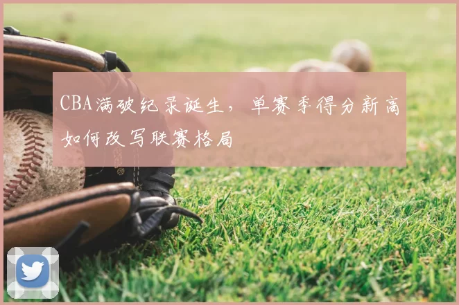 CBA满破纪录诞生，单赛季得分新高如何改写联赛格局