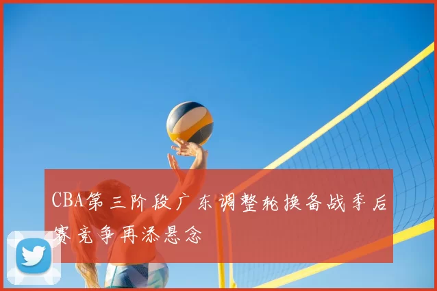 CBA第三阶段广东调整轮换备战季后赛竞争再添悬念