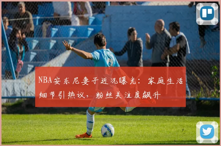 NBA安东尼妻子近况曝光：家庭生活细节引热议，粉丝关注度飙升