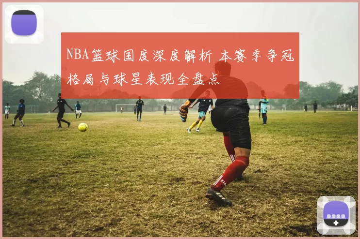 NBA篮球国度深度解析 本赛季争冠格局与球星表现全盘点