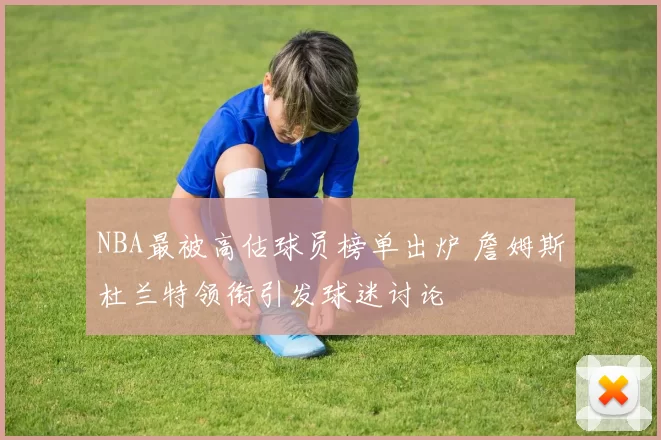 NBA最被高估球员榜单出炉 詹姆斯杜兰特领衔引发球迷讨论