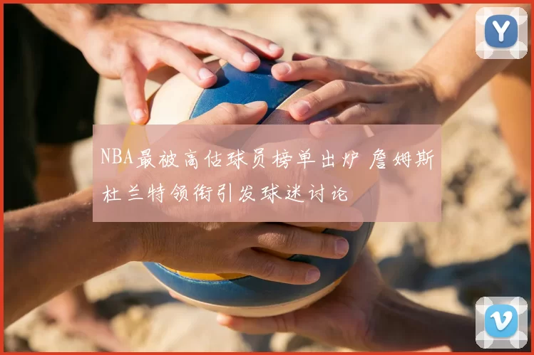 NBA最被高估球员榜单出炉 詹姆斯杜兰特领衔引发球迷讨论