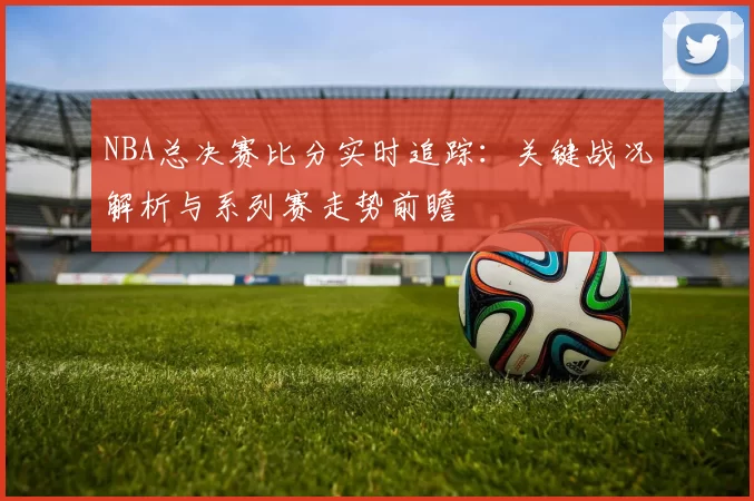 NBA总决赛比分实时追踪：关键战况解析与系列赛走势前瞻