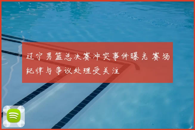 辽宁男篮总决赛冲突事件曝光 赛场纪律与争议处理受关注