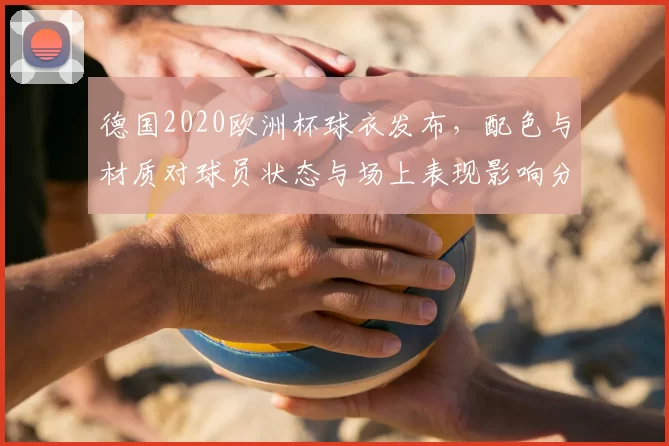 德国2020欧洲杯球衣发布，配色与材质对球员状态与场上表现影响分析