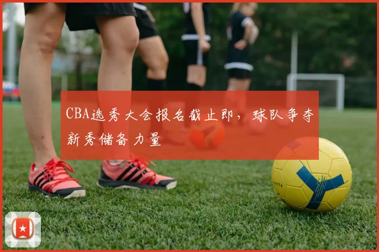 CBA选秀大会报名截止即，球队争夺新秀储备力量