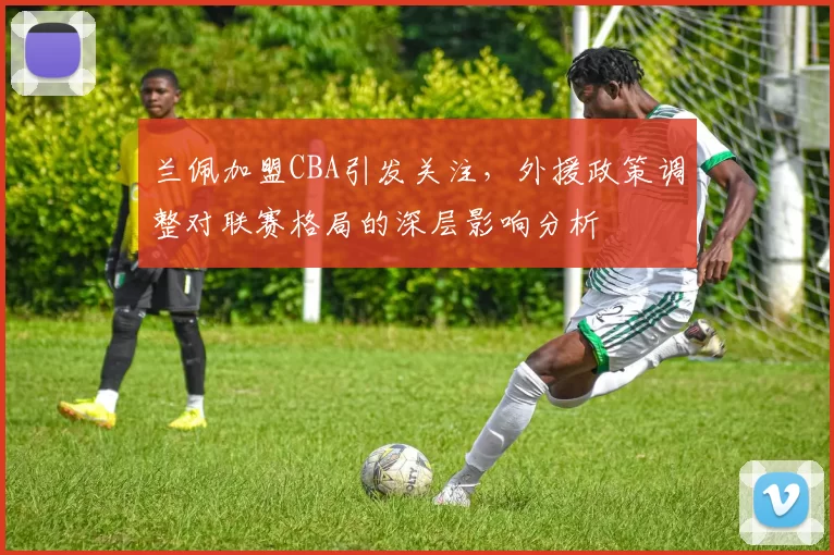 兰佩加盟CBA引发关注，外援政策调整对联赛格局的深层影响分析