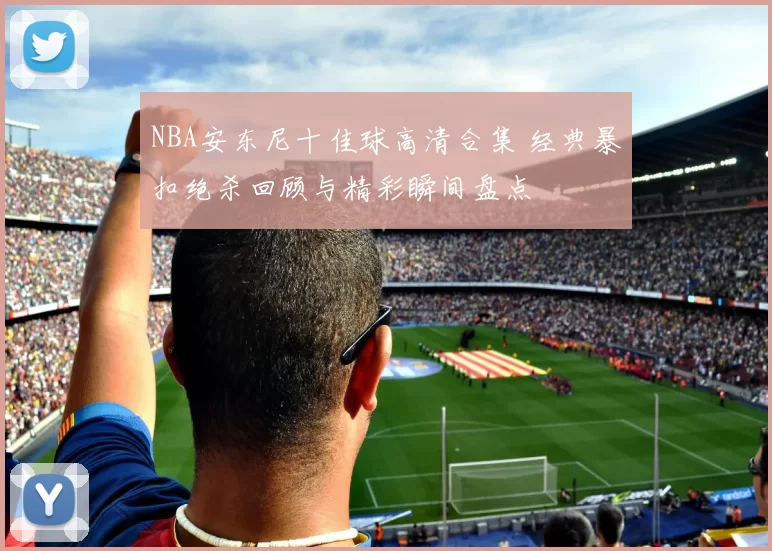 NBA安东尼十佳球高清合集 经典暴扣绝杀回顾与精彩瞬间盘点