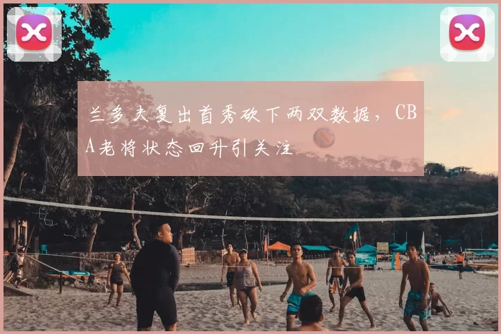 兰多夫复出首秀砍下两双数据，CBA老将状态回升引关注