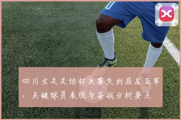 四川女足足协杯决赛失利屈居亚军，关键球员表现与备战分析要点