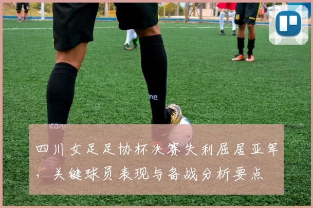 四川女足足协杯决赛失利屈居亚军，关键球员表现与备战分析要点