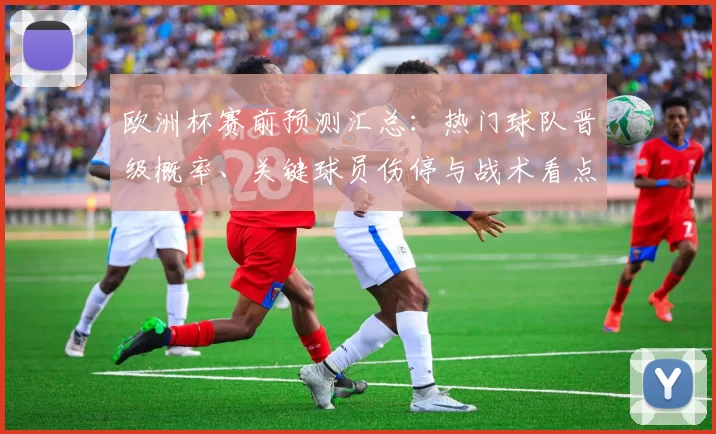 欧洲杯赛前预测汇总：热门球队晋级概率、关键球员伤停与战术看点
