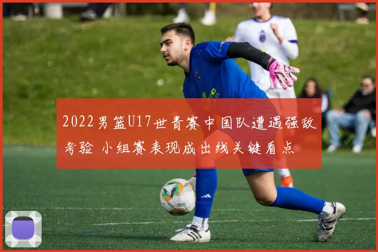 2022男篮U17世青赛中国队遭遇强敌考验 小组赛表现成出线关键看点