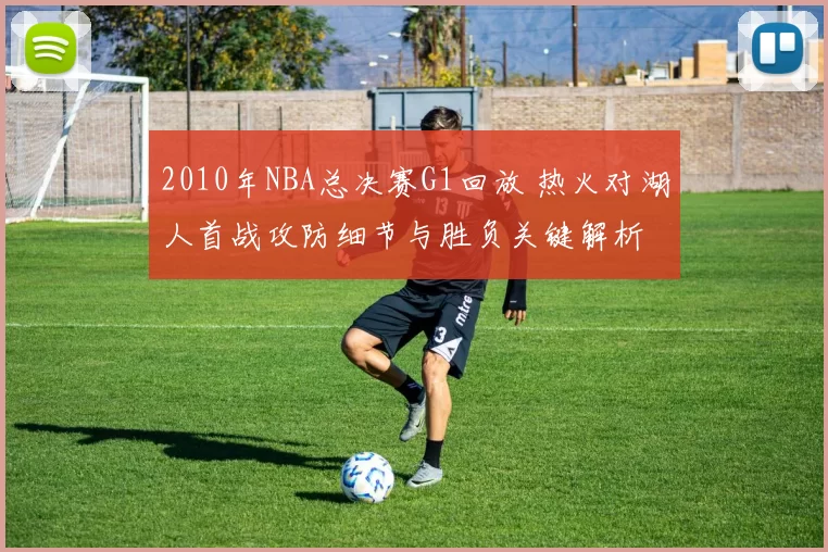2010年NBA总决赛G1回放 热火对湖人首战攻防细节与胜负关键解析