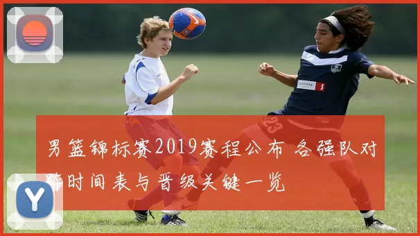 男篮锦标赛2019赛程公布 各强队对阵时间表与晋级关键一览