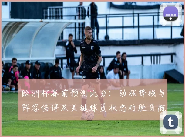 欧洲杯赛前预测比分：劲旅锋线与阵容伤停及关键球员状态对胜负概率影响