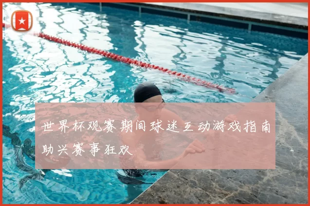 世界杯观赛期间球迷互动游戏指南助兴赛事狂欢