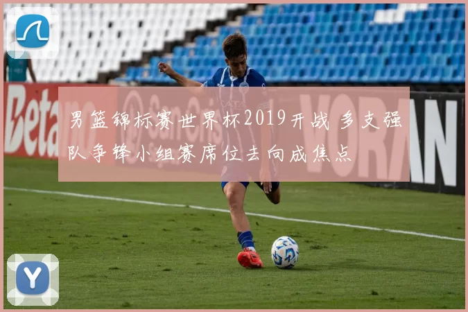 男篮锦标赛世界杯2019开战 多支强队争锋小组赛席位去向成焦点