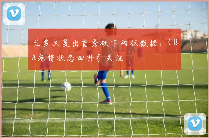 兰多夫复出首秀砍下两双数据，CBA老将状态回升引关注