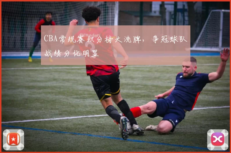 CBA常规赛积分榜大洗牌，争冠球队战绩分化明显