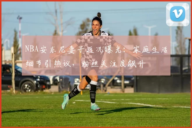 NBA安东尼妻子近况曝光：家庭生活细节引热议，粉丝关注度飙升