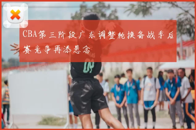 CBA第三阶段广东调整轮换备战季后赛竞争再添悬念