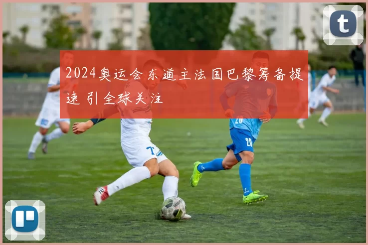 2024奥运会东道主法国巴黎筹备提速 引全球关注