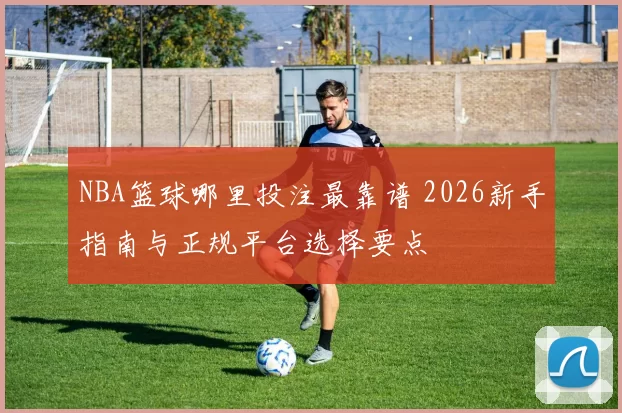NBA篮球哪里投注最靠谱 2026新手指南与正规平台选择要点