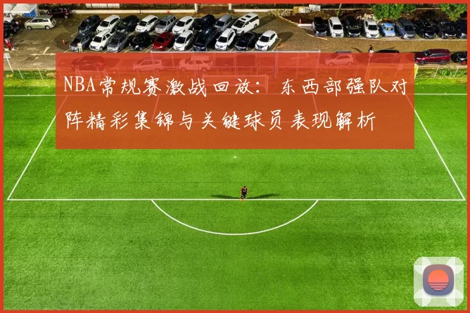 NBA常规赛激战回放：东西部强队对阵精彩集锦与关键球员表现解析