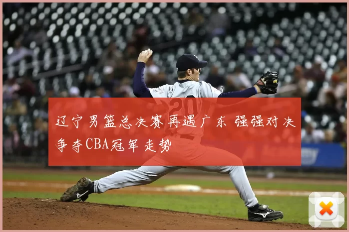 辽宁男篮总决赛再遇广东 强强对决争夺CBA冠军走势