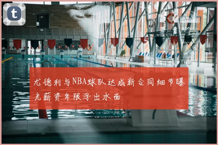 尤德利与NBA球队达成新合同细节曝光薪资年限浮出水面