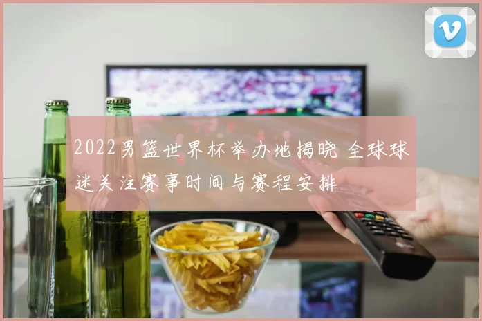 2022男篮世界杯举办地揭晓 全球球迷关注赛事时间与赛程安排