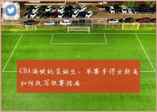 CBA满破纪录诞生，单赛季得分新高如何改写联赛格局