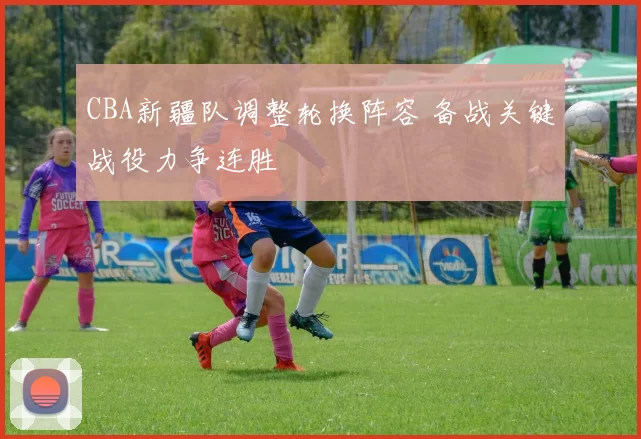 CBA新疆队调整轮换阵容 备战关键战役力争连胜