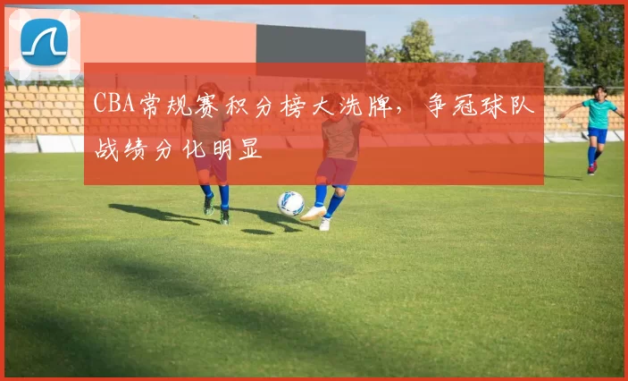 CBA常规赛积分榜大洗牌，争冠球队战绩分化明显