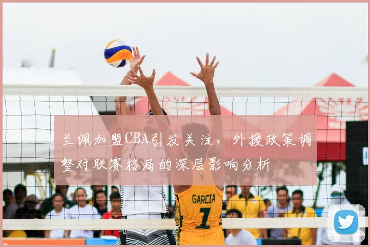 兰佩加盟CBA引发关注，外援政策调整对联赛格局的深层影响分析