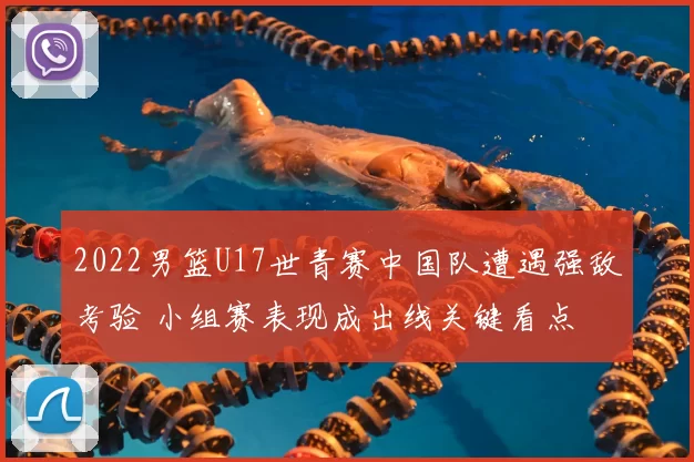 2022男篮U17世青赛中国队遭遇强敌考验 小组赛表现成出线关键看点