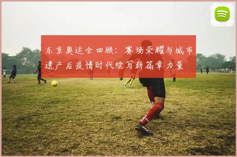 东京奥运会回顾：赛场荣耀与城市遗产后疫情时代续写新篇章力量