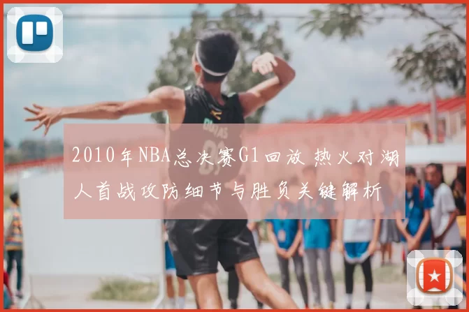 2010年NBA总决赛G1回放 热火对湖人首战攻防细节与胜负关键解析